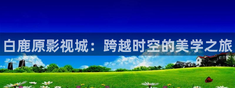 皇家华人精东天美影业：白鹿原影视城：跨越时空的美学之旅